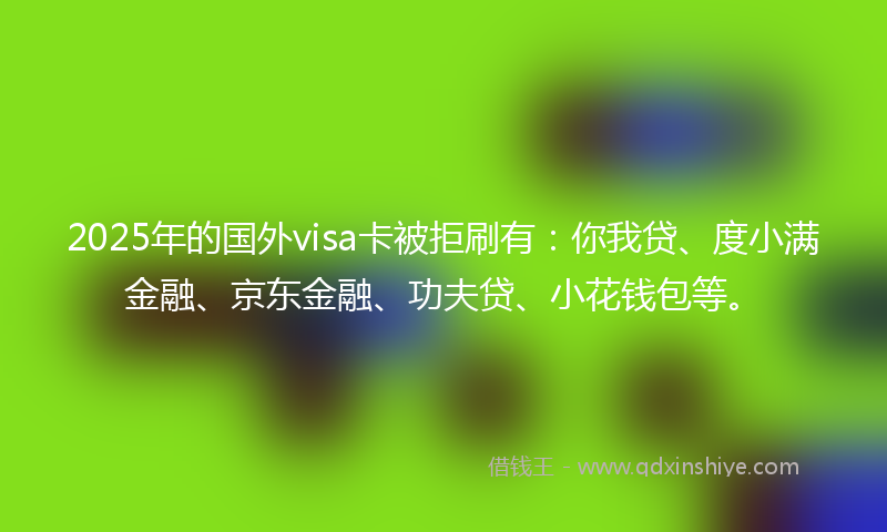 2025年的国外visa卡被拒刷有：你我贷、度小满金融、京东金融、功夫贷、小花钱包等。