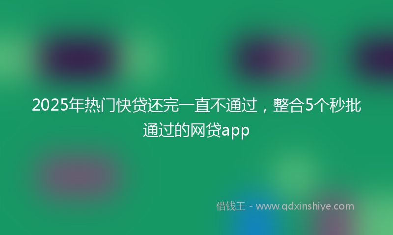 2025年热门快贷还完一直不通过，整合5个秒批通过的网贷app