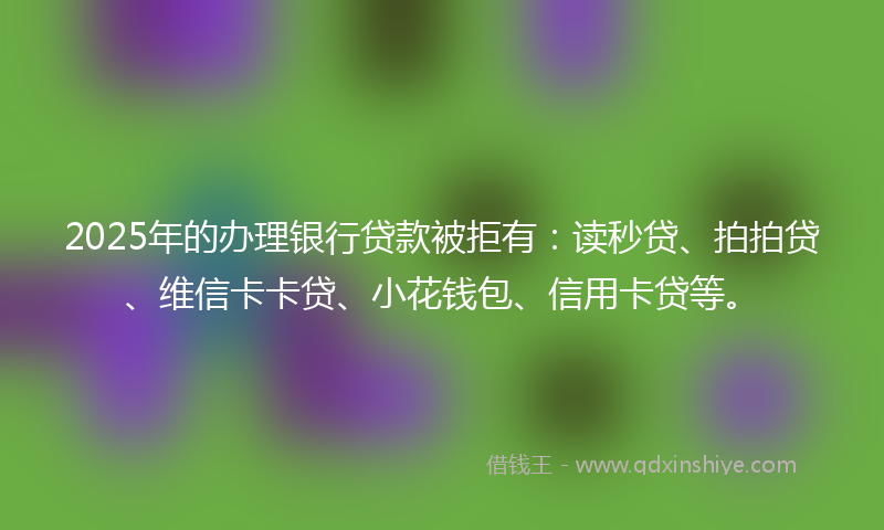 2025年的办理银行贷款被拒有：读秒贷、拍拍贷、维信卡卡贷、小花钱包、信用卡贷等。