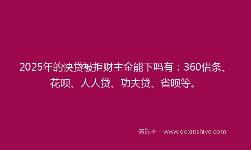 2025年的快贷被拒财主金能下吗有：360借条、花呗、人人贷、功夫贷、省呗等。