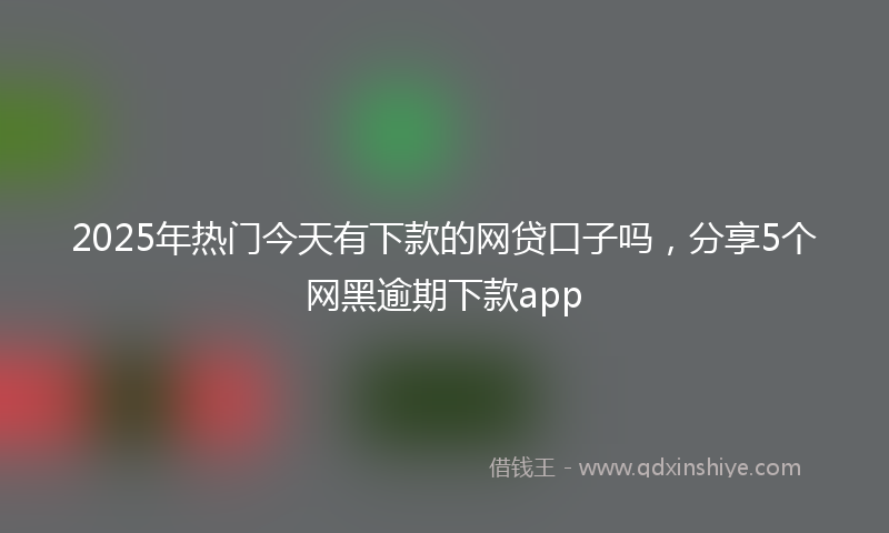 2025年热门今天有下款的网贷口子吗，分享5个网黑逾期下款app
