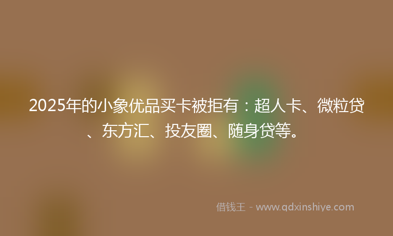 2025年的小象优品买卡被拒有：超人卡、微粒贷、东方汇、投友圈、随身贷等。