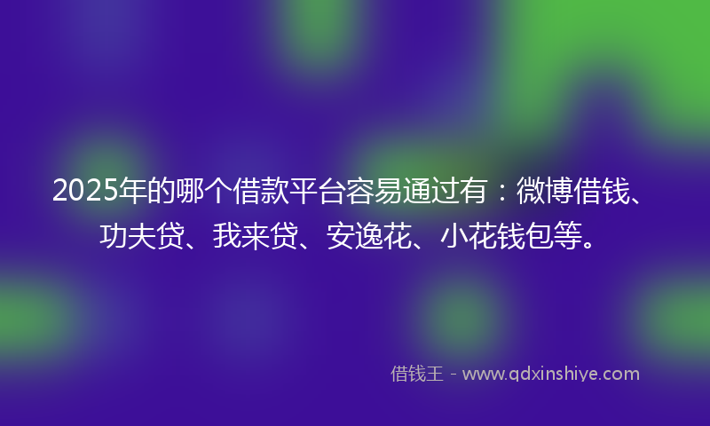 2025年的哪个借款平台容易通过有：微博借钱、功夫贷、我来贷、安逸花、小花钱包等。