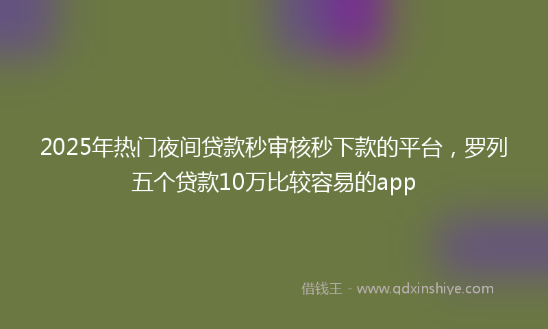 2025年热门夜间贷款秒审核秒下款的平台，罗列五个贷款10万比较容易的app