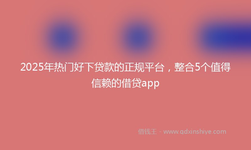 2025年热门好下贷款的正规平台，整合5个值得信赖的借贷app