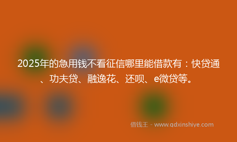 2025年的急用钱不看征信哪里能借款有：快贷通、功夫贷、融逸花、还呗、e微贷等。