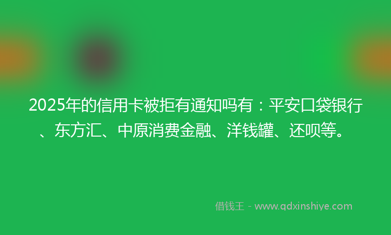 2025年的信用卡被拒有通知吗有：平安口袋银行、东方汇、中原消费金融、洋钱罐、还呗等。