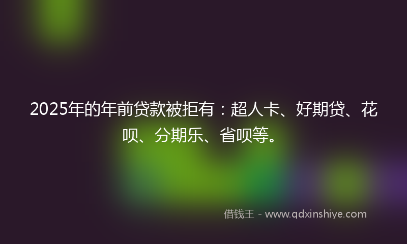 2025年的年前贷款被拒有：超人卡、好期贷、花呗、分期乐、省呗等。
