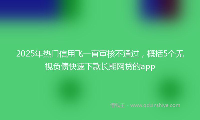 2025年热门信用飞一直审核不通过，概括5个无视负债快速下款长期网贷的app