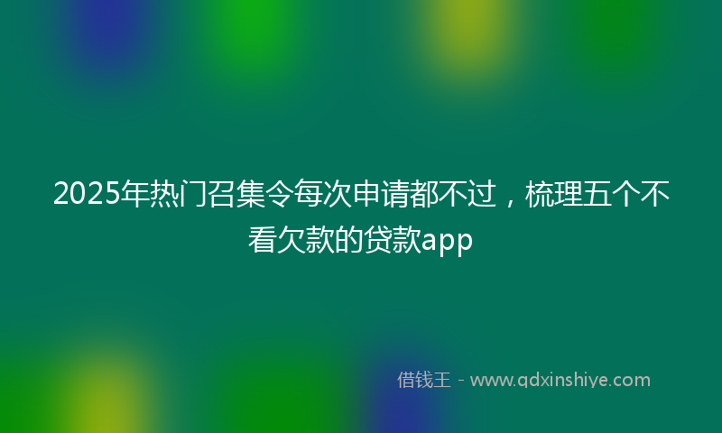 2025年热门召集令每次申请都不过，梳理五个不看欠款的贷款app