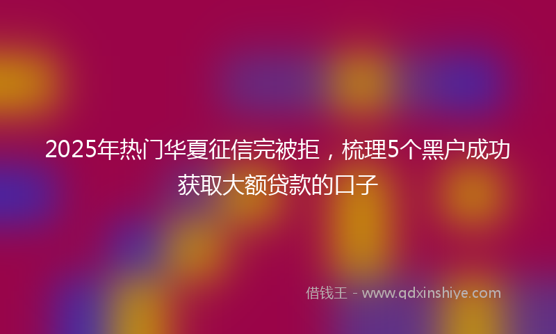 2025年热门华夏征信完被拒，梳理5个黑户成功获取大额贷款的口子