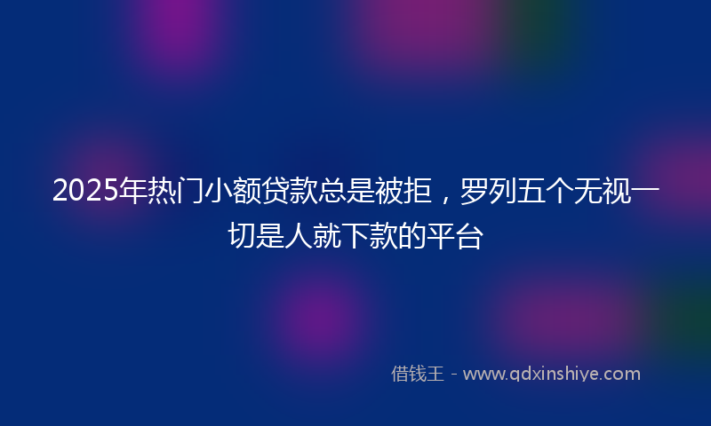 2025年热门小额贷款总是被拒，罗列五个无视一切是人就下款的平台