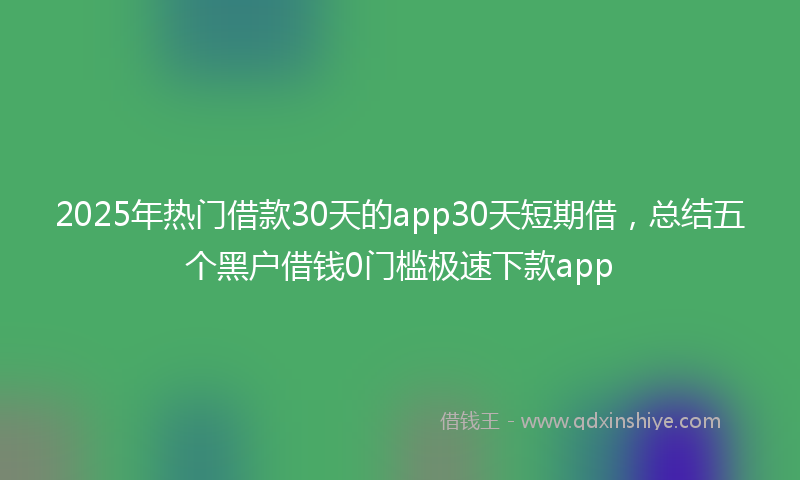 2025年热门借款30天的app30天短期借，总结五个黑户借钱0门槛极速下款app