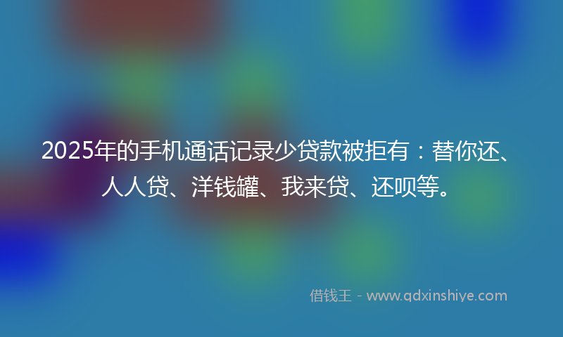2025年的手机通话记录少贷款被拒有：替你还、人人贷、洋钱罐、我来贷、还呗等。