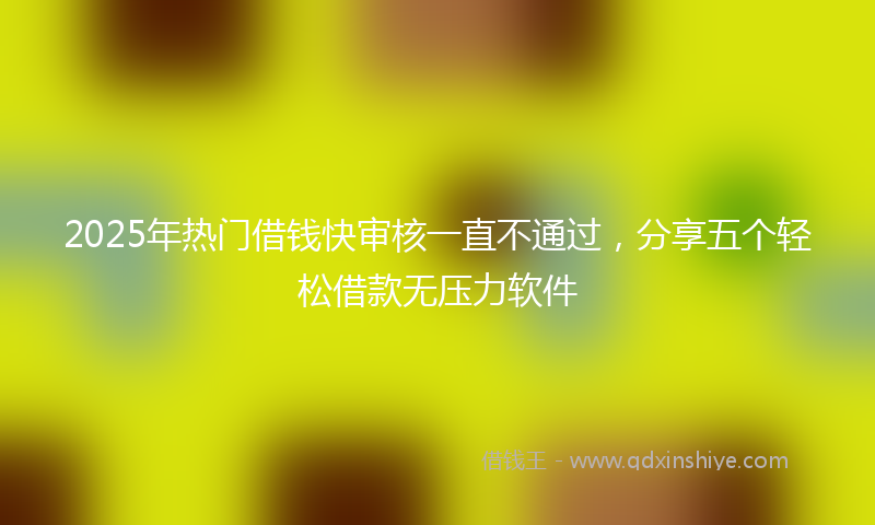 2025年热门借钱快审核一直不通过，分享五个轻松借款无压力软件