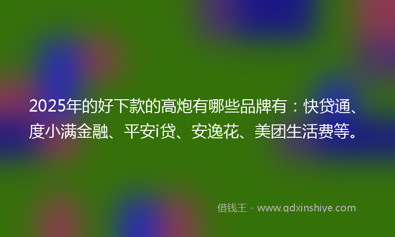2025年的好下款的高炮有哪些品牌有：快贷通、度小满金融、平安i贷、安逸花、美团生活费等。