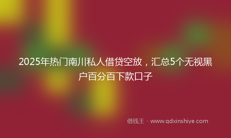 2025年热门南川私人借贷空放，汇总5个无视黑户百分百下款口子