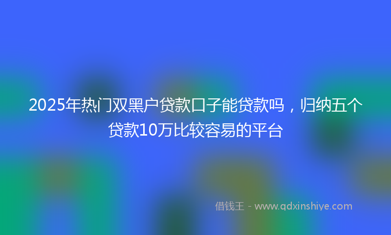 2025年热门双黑户贷款口子能贷款吗，归纳五个贷款10万比较容易的平台