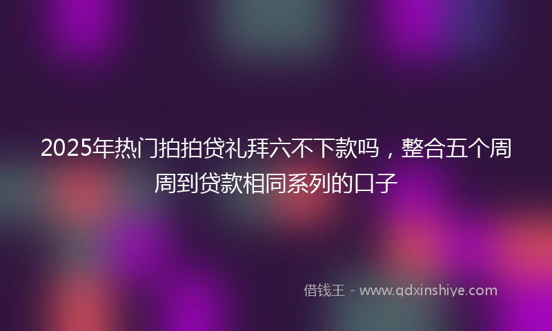 2025年热门拍拍贷礼拜六不下款吗，整合五个周周到贷款相同系列的口子