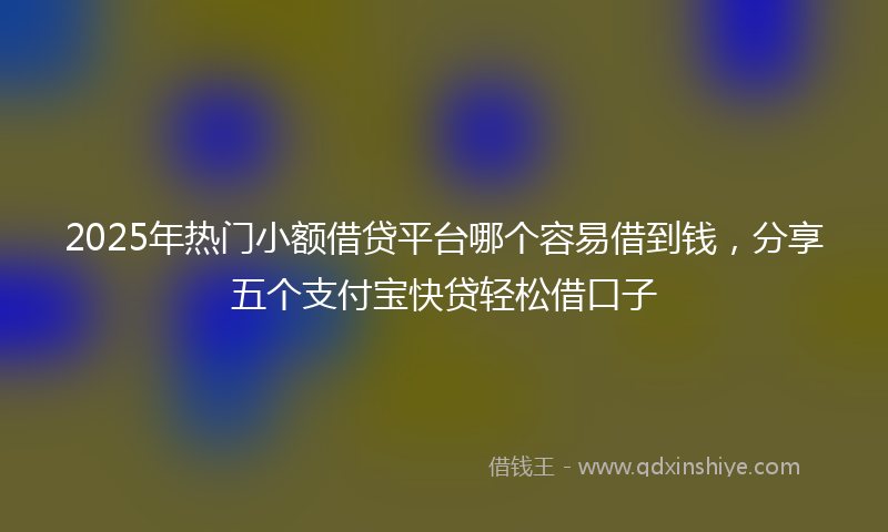 2025年热门小额借贷平台哪个容易借到钱，分享五个支付宝快贷轻松借口子