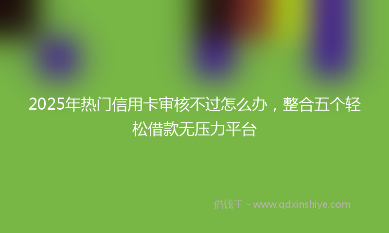 2025年热门信用卡审核不过怎么办，整合五个轻松借款无压力平台