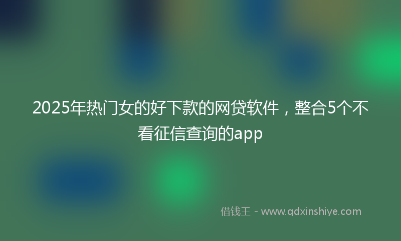 2025年热门女的好下款的网贷软件，整合5个不看征信查询的app