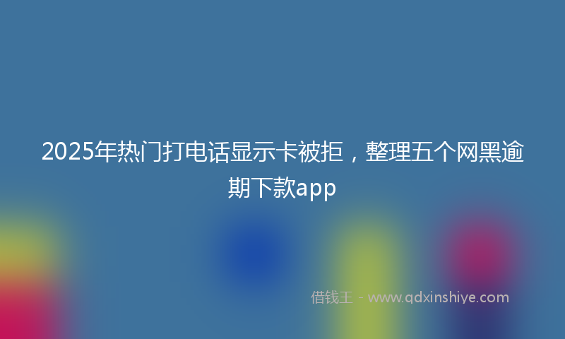 2025年热门打电话显示卡被拒，整理五个网黑逾期下款app
