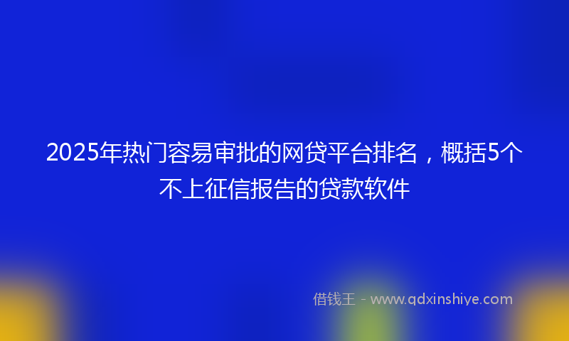 2025年热门容易审批的网贷平台排名，概括5个不上征信报告的贷款软件