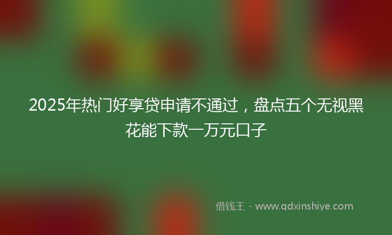 2025年热门好享贷申请不通过，盘点五个无视黑花能下款一万元口子