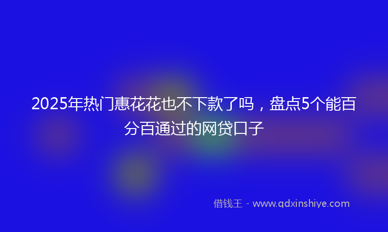 2025年热门惠花花也不下款了吗，盘点5个能百分百通过的网贷口子