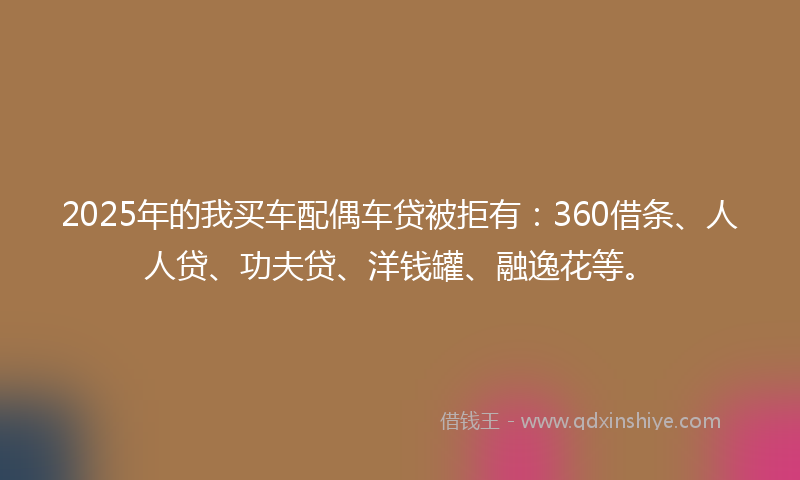 2025年的我买车配偶车贷被拒有：360借条、人人贷、功夫贷、洋钱罐、融逸花等。