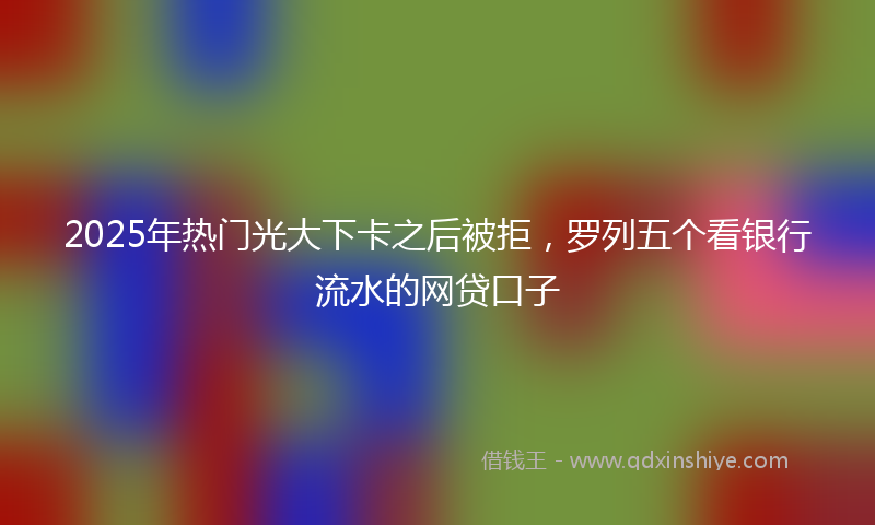 2025年热门光大下卡之后被拒，罗列五个看银行流水的网贷口子