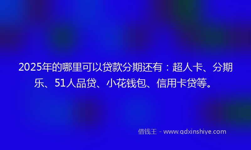 2025年的哪里可以贷款分期还有：超人卡、分期乐、51人品贷、小花钱包、信用卡贷等。