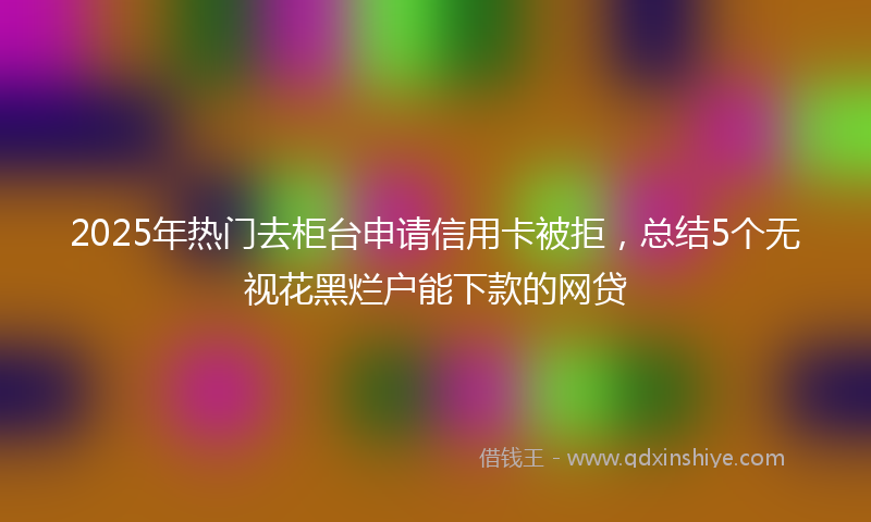 2025年热门去柜台申请信用卡被拒，总结5个无视花黑烂户能下款的网贷