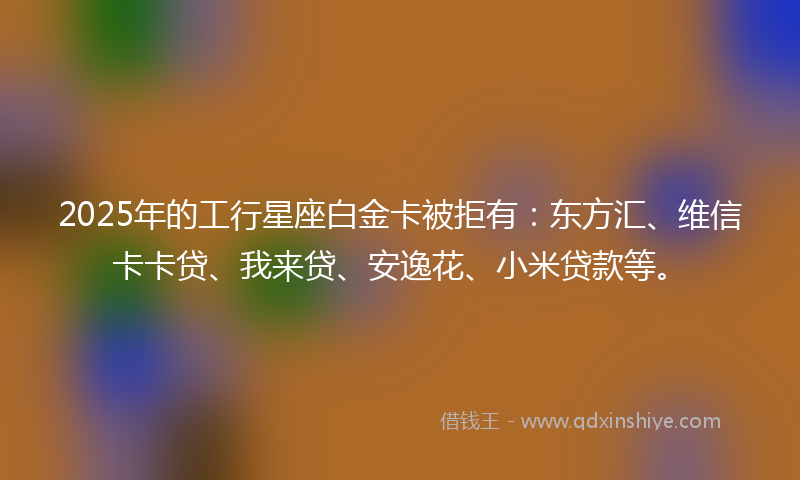 2025年的工行星座白金卡被拒有：东方汇、维信卡卡贷、我来贷、安逸花、小米贷款等。