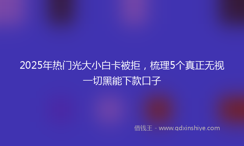 2025年热门光大小白卡被拒，梳理5个真正无视一切黑能下款口子