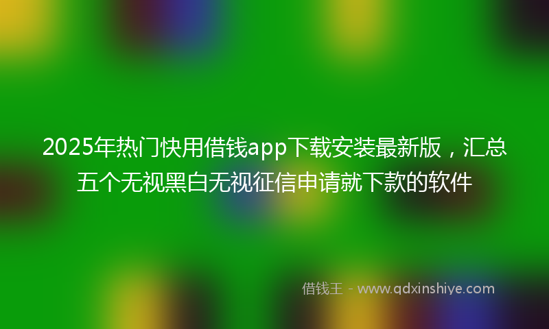2025年热门快用借钱app下载安装最新版，汇总五个无视黑白无视征信申请就下款的软件