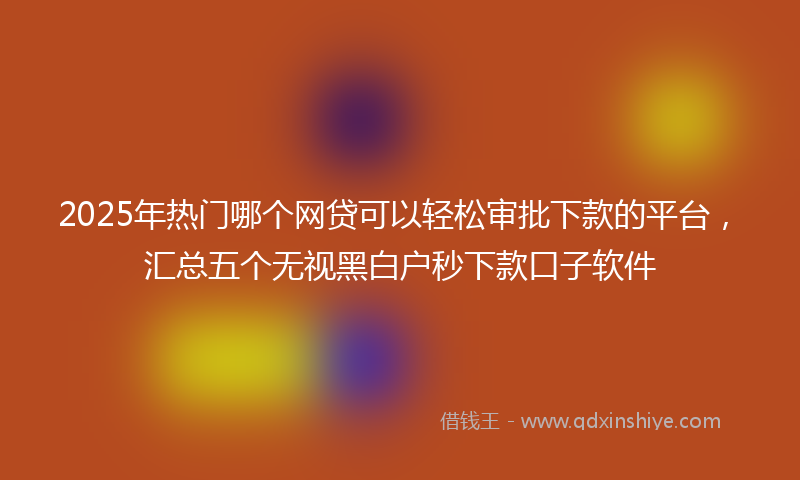 2025年热门哪个网贷可以轻松审批下款的平台，汇总五个无视黑白户秒下款口子软件