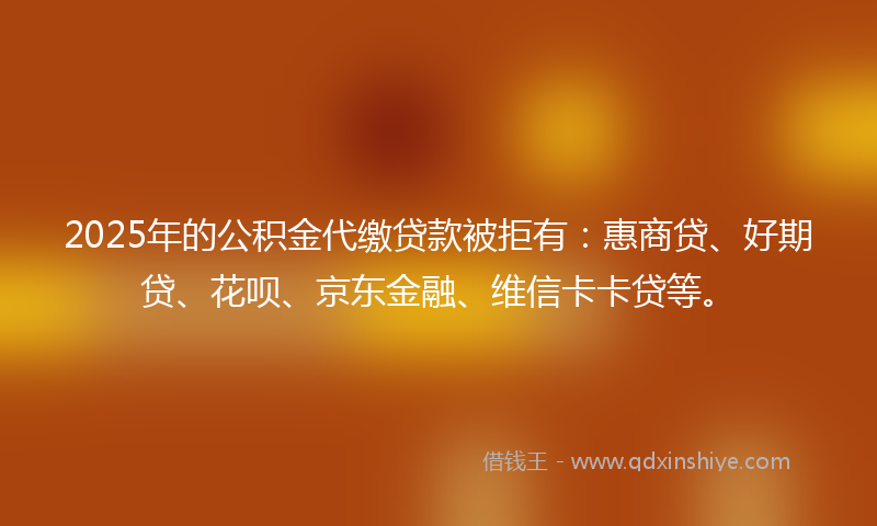 2025年的公积金代缴贷款被拒有：惠商贷、好期贷、花呗、京东金融、维信卡卡贷等。