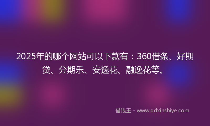 2025年的哪个网站可以下款有：360借条、好期贷、分期乐、安逸花、融逸花等。
