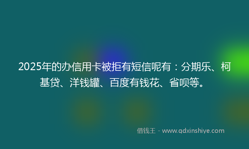 2025年的办信用卡被拒有短信呢有：分期乐、柯基贷、洋钱罐、百度有钱花、省呗等。