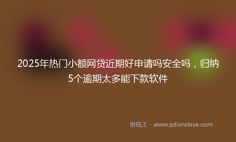 2025年热门小额网贷近期好申请吗安全吗，归纳5个逾期太多能下款软件
