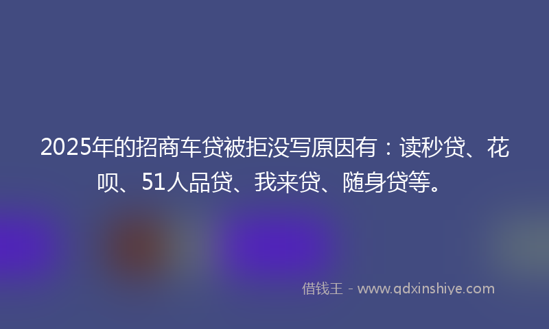 2025年的招商车贷被拒没写原因有：读秒贷、花呗、51人品贷、我来贷、随身贷等。