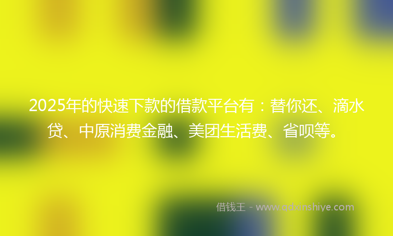 2025年的快速下款的借款平台有：替你还、滴水贷、中原消费金融、美团生活费、省呗等。