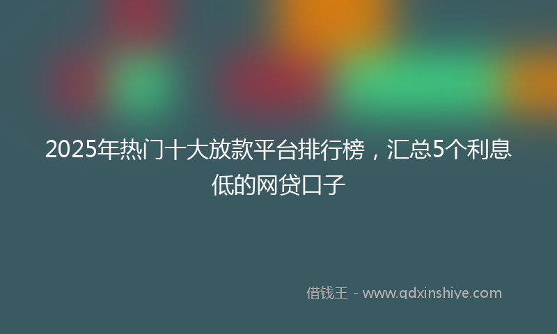 2025年热门十大放款平台排行榜，汇总5个利息低的网贷口子