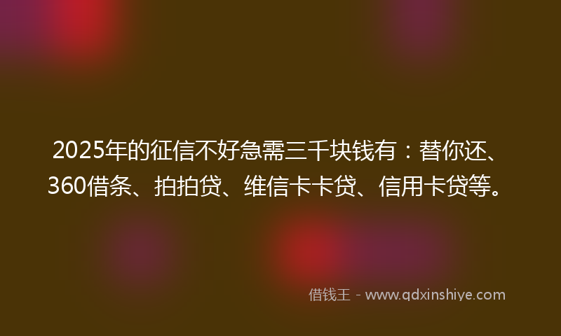 2025年的征信不好急需三千块钱有：替你还、360借条、拍拍贷、维信卡卡贷、信用卡贷等。