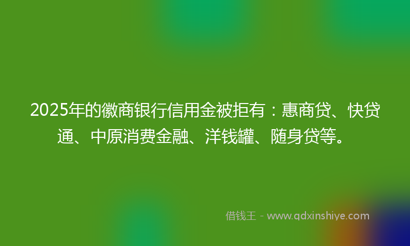 2025年的徽商银行信用金被拒有：惠商贷、快贷通、中原消费金融、洋钱罐、随身贷等。