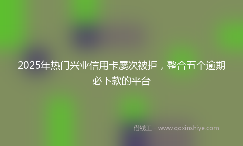 2025年热门兴业信用卡屡次被拒，整合五个逾期必下款的平台