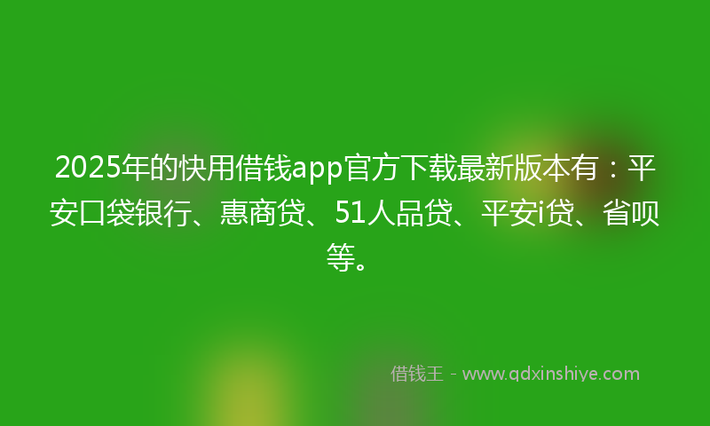 2025年的快用借钱app官方下载最新版本有：平安口袋银行、惠商贷、51人品贷、平安i贷、省呗等。