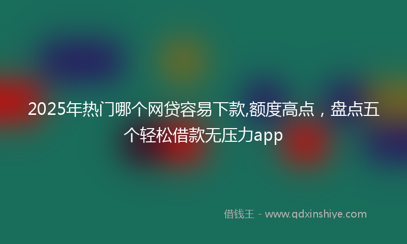 2025年热门哪个网贷容易下款,额度高点，盘点五个轻松借款无压力app